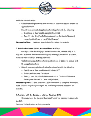 P a g e | 13
Here are the basic steps
 Go to the barangay where your business is located to secure and fill-up
application form
 Submit your completed application form together with the following:
o Certificate of Business Registration from SEC
o Two (2) valid IDs, Proof of Address such as Contract of Lease (if
rented) or Certificate of Land Title (if owned)
Processing Time: 1 day upon submission of complete documents.
3. Acquire Business Permit from the Mayor’s Office
Once you have a Barangay Clearance Certificate, the next step is to
acquire a Business Permit in the municipality where your business is located.
Here are the basic steps and requirements:
 Go to the municipal office where your business is located to secure and
fill-up application form
 Submit your completed application form together with the following:
o Certificate of Business Registration from SEC
o Barangay Clearance Certificate
o Two (2) valid IDs, Proof of Address such as Contract of Lease (if
rented) or Certificate of Land Title (if owned)
Processing Time: At least one week upon submission of complete documents.
But It can take longer depending on the permit requirements based on the
industry.
4. Register with the Bureau of Internal Revenue (BIR)
Once you have the Mayor’s Business Permit, you can now register with
the BIR.
Here are the basic steps and requirements:
 
