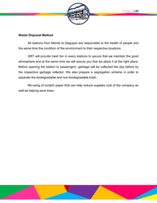 P a g e | 132
Waste Disposal Method
All stations from Manila to Dagupan are responsible to the health of people and
the same time the condition of the environment to their respective locations.
GRT will provide trash bin in every stations to secure that we maintain the good
atmosphere and at the same time we will assure you that we place it at the right place.
Before opening the station to passengers, garbage will be collected the day before by
the respective garbage collector. We also prepare a segregation scheme in order to
separate the biodegradable and non-biodegradable trash.
Re-using of scratch paper that can help reduce supplies cost of the company as
well as helping save trees.
 