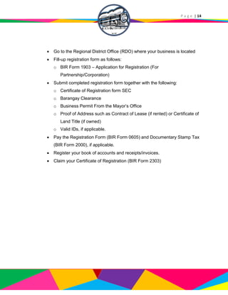 P a g e | 14
 Go to the Regional District Office (RDO) where your business is located
 Fill-up registration form as follows:
o BIR Form 1903 – Application for Registration (For
Partnership/Corporation)
 Submit completed registration form together with the following:
o Certificate of Registration form SEC
o Barangay Clearance
o Business Permit From the Mayor’s Office
o Proof of Address such as Contract of Lease (if rented) or Certificate of
Land Title (if owned)
o Valid IDs, if applicable.
 Pay the Registration Form (BIR Form 0605) and Documentary Stamp Tax
(BIR Form 2000), if applicable.
 Register your book of accounts and receipts/invoices.
 Claim your Certificate of Registration (BIR Form 2303)
 