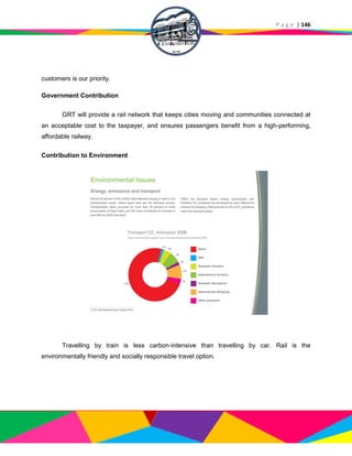 P a g e | 146
customers is our priority.
Government Contribution
GRT will provide a rail network that keeps cities moving and communities connected at
an acceptable cost to the taxpayer, and ensures passengers benefit from a high-performing,
affordable railway.
Contribution to Environment
Travelling by train is less carbon-intensive than travelling by car. Rail is the
environmentally friendly and socially responsible travel option.
 