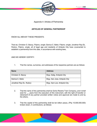 P a g e | 163
Appendix 4: Articles of Partnership
ARTICLES OF GENERAL PARTNERSHIP
KNOW ALL MEN BY THESE PRESENTS:
That we, Christian O. Bacoy, Filipino, single; Danica C. Balisi, Filipino, single; Jonathan Ray DL.
Rubico, Filipino, single, all of legal age and residents of Antipolo City have covenanted to
establish a partnership from this date, in accordance with existing laws,
AND WE HEREBY CERTIFY:
1. That the names, surnames, and addresses of the respective partners are as follows:
Name Address
Christian O. Bacoy Brgy. Dalig, Antipolo City
Danica C. Balisi Brgy. San Jose, Antipolo City
Jonathan Ray DL. Rubico Brgy. San Luis, Antipolo City
2. That the name of this partnership shall be Gicha Ressha Train Company, and it shall
exist for __ years from the execution of this instrument, with the right of transfer or
retirement of any partner provided written notice and approval are made to and by
the others;
3. That the capital of this partnership shall be ten billion pesos, (Php 10,000,000,000)
broken down, in contributions, as follows:
 
