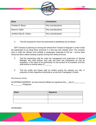 P a g e | 164
Name Contribution
Christian O. Bacoy Php 3,020,000,000.00
Danica C. Balisi Php 3,020,000,000.00
Jonathan Ray DL. Rubico Php 3,020,000,000.00
4. That the purposes for which this partnership is established are as follows:
GRT Company is planning on reviving the railroad from Tutuban to Dagupan in order to help
the passengers to go along those provinces in a fast way with cheaper price. The company
aims to make the railroad more suitable to passengers especially to the low - income class
family and also to allow traveling of goods coming from these provinces.
5. That the partnership shall be under the management and supervision of General
Manager, who shall perform such acts and enter into transactions as may be
necessary, in the name of the partnership, for the conduct of its business; and who
shall receive a monthly salary of _______
6. That the profits and losses shall be divided among the partners pro rata, in
proportion to their respective contributions, as set forth in paragraph 3 hereof.
Miscellaneous Section
IN WITNESS WHEREOF, we have hereunto affixed our signatures this __ day of _____, _____
at _________, Philippines.
Name Signature
WITNESSES:
 