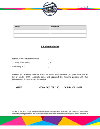 P a g e | 165
Name Signature
ACKNOWLEDGMENT
REPUBLIC OF THE PHILIPPINES )
CITY/PROVINCE OF X ) SS.
Municipality of x )
BEFORE ME, a Notary Public for and in the Province/City of Name Of City/Province, this xth
day of Month, 9999, personally came and appeared the following persons with their
corresponding Community Tax Certificates:
NAMES COMM. TAX. CERT. NO. DATE/PLACE ISSUED
Known to me and to me known to be the same persons who executed the foregoing instrument
and acknowledged before me that the same is their free and voluntary act and deed, and that of
 