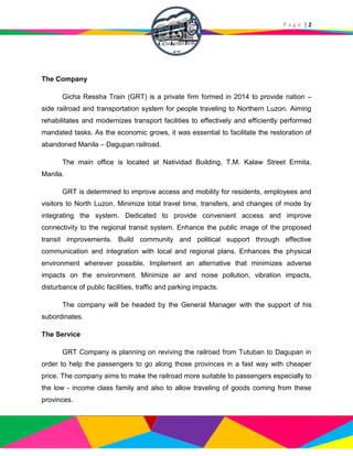 P a g e | 2
The Company
Gicha Ressha Train (GRT) is a private firm formed in 2014 to provide nation –
side railroad and transportation system for people traveling to Northern Luzon. Aiming
rehabilitates and modernizes transport facilities to effectively and efficiently performed
mandated tasks. As the economic grows, it was essential to facilitate the restoration of
abandoned Manila – Dagupan railroad.
The main office is located at Natividad Building, T.M. Kalaw Street Ermita,
Manila.
GRT is determined to improve access and mobility for residents, employees and
visitors to North Luzon. Minimize total travel time, transfers, and changes of mode by
integrating the system. Dedicated to provide convenient access and improve
connectivity to the regional transit system. Enhance the public image of the proposed
transit improvements. Build community and political support through effective
communication and integration with local and regional plans. Enhances the physical
environment wherever possible. Implement an alternative that minimizes adverse
impacts on the environment. Minimize air and noise pollution, vibration impacts,
disturbance of public facilities, traffic and parking impacts.
The company will be headed by the General Manager with the support of his
subordinates.
The Service
GRT Company is planning on reviving the railroad from Tutuban to Dagupan in
order to help the passengers to go along those provinces in a fast way with cheaper
price. The company aims to make the railroad more suitable to passengers especially to
the low - income class family and also to allow traveling of goods coming from these
provinces.
 