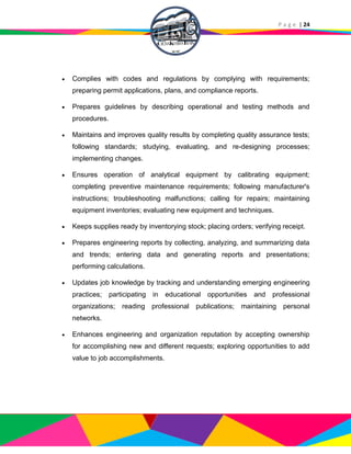 P a g e | 24
 Complies with codes and regulations by complying with requirements;
preparing permit applications, plans, and compliance reports.
 Prepares guidelines by describing operational and testing methods and
procedures.
 Maintains and improves quality results by completing quality assurance tests;
following standards; studying, evaluating, and re-designing processes;
implementing changes.
 Ensures operation of analytical equipment by calibrating equipment;
completing preventive maintenance requirements; following manufacturer's
instructions; troubleshooting malfunctions; calling for repairs; maintaining
equipment inventories; evaluating new equipment and techniques.
 Keeps supplies ready by inventorying stock; placing orders; verifying receipt.
 Prepares engineering reports by collecting, analyzing, and summarizing data
and trends; entering data and generating reports and presentations;
performing calculations.
 Updates job knowledge by tracking and understanding emerging engineering
practices; participating in educational opportunities and professional
organizations; reading professional publications; maintaining personal
networks.
 Enhances engineering and organization reputation by accepting ownership
for accomplishing new and different requests; exploring opportunities to add
value to job accomplishments.
 