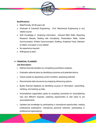P a g e | 25
Qualifications
 Male/Female, 20-28 years old
 Graduate of Industrial Engineering , Civil, Mechanical Engineering or any
related course
 With knowledge in Analyzing Information , General Math Skills, Reporting
Research Results, Dealing with Complexity, Presentation Skills, Verbal
Communication, Written Communication, Drafting, Analytical Tools, Attention
to Detail, Innovation or any related
 No experience required
 Willingness to learn
 FINANCIAL PLANNER
Job Description
 Defines financial situtation by completing quantitative analyses.
 Evaluates optional plans by identifying outcomes and potential returns.
 Values assets by appraising current condition; assessing potential.
 Recommends debt structures by analyzing refinancing options.
 Builds financial database by identifying sources of information; assembling,
verifying, and backing up data.
 Accomplishes organization goals by accepting ownership for accomplishing
new and different requests; exploring opportunities to add value to job
accomplishments.
 Updates job knowledge by participating in educational opportunities; reading
professional publications; maintaining personal networks; participating in
professional organizations.
 