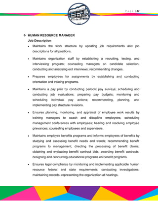 P a g e | 27
 HUMAN RESOURCE MANAGER
Job Description
 Maintains the work structure by updating job requirements and job
descriptions for all positions.
 Maintains organization staff by establishing a recruiting, testing, and
interviewing program; counseling managers on candidate selection;
conducting and analyzing exit interviews; recommending changes.
 Prepares employees for assignments by establishing and conducting
orientation and training programs.
 Maintains a pay plan by conducting periodic pay surveys; scheduling and
conducting job evaluations; preparing pay budgets; monitoring and
scheduling individual pay actions; recommending, planning, and
implementing pay structure revisions.
 Ensures planning, monitoring, and appraisal of employee work results by
training managers to coach and discipline employees; scheduling
management conferences with employees; hearing and resolving employee
grievances; counseling employees and supervisors.
 Maintains employee benefits programs and informs employees of benefits by
studying and assessing benefit needs and trends; recommending benefit
programs to management; directing the processing of benefit claims;
obtaining and evaluating benefit contract bids; awarding benefit contracts;
designing and conducting educational programs on benefit programs.
 Ensures legal compliance by monitoring and implementing applicable human
resource federal and state requirements; conducting investigations;
maintaining records; representing the organization at hearings.
 