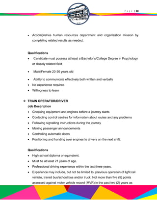 P a g e | 30
 Accomplishes human resources department and organization mission by
completing related results as needed.
Qualifications
 Candidate must possess at least a Bachelor’s/College Degree in Psychology
or closely related field
 Male/Female 20-30 years old
 Ability to communicate effectively both written and verbally
 No experience required
 Willingness to learn
 TRAIN OPERATOR/DRIVER
Job Description
 Checking equipment and engines before a journey starts
 Contacting control centres for information about routes and any problems
 Following signalling instructions during the journey
 Making passenger announcements
 Controlling automatic doors
 Positioning and handing over engines to drivers on the next shift.
Qualifications
 High school diploma or equivalent.
 Must be at least 21 years of age.
 Professional driving experience within the last three years.
 Experience may include, but not be limited to, previous operation of light rail
vehicle, transit bus/school bus and/or truck. Not more than five (5) points
assessed against motor vehicle record (MVR) in the past two (2) years as
 
