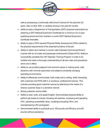 P a g e | 31
well as possessing a continually valid driver's license for the past two (2)
years. Also no DUI, DWI, or reckless driving in the past 24 months.
 Ability to pass a Department of Transportation (DOT) physical examination by
obtaining a DOT Medical Examiner's Certificate for a minimum of a 2-year
qualifying period and then maintain a current DOT Medical Examiner's
Certificate thereafter.
 Ability to pass a RTD required Physical Ability Asssessment (PAA) related to
the physical requirements of the essential functions of the job.
 Ability to obtain and maintain a current valid Colorado Commercial Driver's
License with an air brake and passenger endorsement (Class B-P2). Ability to
successfully complete the LRV Operator Training Program in order to be
certified and retain a thorough understanding of all new rules and procedures
which are in effect.
 Ability to use prudent judgment and common sense in making quick, safe
decisions with minimal supervision and adapt to constantly changing
operating environments.
 Ability to effectively communicate, both orally and in writing, while interacting
with customers and RTD staff in a courteous, professional manner. This
includes providing good customer service by attending to the needs of a
diverse customer base in a sensitive manner.
 Strong customer service skills.
 Ability to read, write, and speak English. Demonstrated physical ability to
perform job duties to include: throwing rail switches, accessing and operating
LRV, operating accessibility ramp, coupling/uncoupling LRVs, and
raising/lowering LRV pantograph.
 Demonstrated ability to push/pull up to 125 pounds and lift/carry up to 60
pounds without assistance.
 