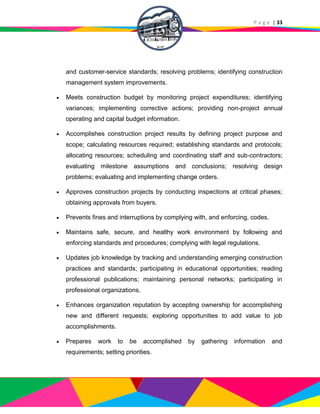 P a g e | 33
and customer-service standards; resolving problems; identifying construction
management system improvements.
 Meets construction budget by monitoring project expenditures; identifying
variances; implementing corrective actions; providing non-project annual
operating and capital budget information.
 Accomplishes construction project results by defining project purpose and
scope; calculating resources required; establishing standards and protocols;
allocating resources; scheduling and coordinating staff and sub-contractors;
evaluating milestone assumptions and conclusions; resolving design
problems; evaluating and implementing change orders.
 Approves construction projects by conducting inspections at critical phases;
obtaining approvals from buyers.
 Prevents fines and interruptions by complying with, and enforcing, codes.
 Maintains safe, secure, and healthy work environment by following and
enforcing standards and procedures; complying with legal regulations.
 Updates job knowledge by tracking and understanding emerging construction
practices and standards; participating in educational opportunities; reading
professional publications; maintaining personal networks; participating in
professional organizations.
 Enhances organization reputation by accepting ownership for accomplishing
new and different requests; exploring opportunities to add value to job
accomplishments.
 Prepares work to be accomplished by gathering information and
requirements; setting priorities.
 