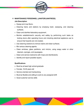 P a g e | 36
 MAINTENANCE PERSONNEL (JANITOR/JANITRESS)
Job Description
 Sweep and mop floors.
 Cleaning trains and stations by emptying trash, sweeping, and cleaning
surfaces.
 Clean and disinfect laboratory equipment.
 Monitor establishment’s security and safety by performing such tasks as
locking doors after operating hours and checking electrical appliance use to
ensure that hazards are not created.
 Use cleaning solutions to remove stains and clean surfaces.
 Mix various cleaning agents.
 Clean windows, glass partitions, and mirrors, using soapy water or other
cleaners, sponges, and squeegees.
 Clean and service restrooms with mops and disinfectants.
 Identify and report possible repairs.
Qualifications
 Must be at least high school graduate
 Female, 18-30 years old
 Service oriented and hardworking
 Must be flexible and willing to work to any assigned shift
 Good customer service skills
 