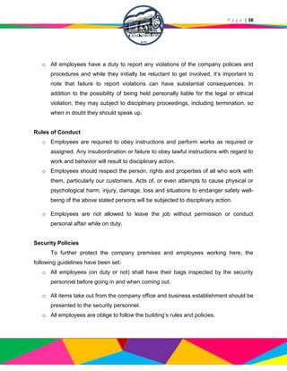P a g e | 38
o All employees have a duty to report any violations of the company policies and
procedures and while they initially be reluctant to get involved, it’s important to
note that failure to report violations can have substantial consequences. In
addition to the possibility of being held personally liable for the legal or ethical
violation, they may subject to disciplinary proceedings, including termination, so
when in doubt they should speak up.
Rules of Conduct
o Employees are required to obey instructions and perform works as required or
assigned. Any insubordination or failure to obey lawful instructions with regard to
work and behavior will result to disciplinary action.
o Employees should respect the person, rights and properties of all who work with
them, particularly our customers. Acts of, or even attempts to cause physical or
psychological harm, injury, damage, loss and situations to endanger safety well-
being of the above stated persons will be subjected to disciplinary action.
o Employees are not allowed to leave the job without permission or conduct
personal affair while on duty.
Security Policies
To further protect the company premises and employees working here, the
following guidelines have been set:
o All employees (on duty or not) shall have their bags inspected by the security
personnel before going in and when coming out.
o All items take out from the company office and business establishment should be
presented to the security personnel.
o All employees are oblige to follow the building’s rules and policies.
 
