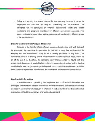 P a g e | 39
o Safety and security is a major concern for the company because it values its
employees and customer not only for productivity but for humanity. The
enterprise will be complying on different occupational safety and health
regulations and programs mandated by different government agencies. Fire
alarm, extinguishers and other safety measures will be placed in different areas
of the establishment
Drug Abuse Prevention Policy and Procedure
Because of the harmful effects of drug abuse on the physical and well- being of
its employee, the company is committed to maintain a drug free environment. In
keeping with this commitment, drug abuse is hereby prohibited in any form. The
company’s policy is to employ a work force free from use of dangerous drugs, either on
or off the job. It is, therefore, the company policy that an employee found with the
presence of dangerous drugs in his/her system, in possession of, using, selling, trading
or offering for sale dangerous drugs during work hours or company sponsored activities
or on company’s premises, vehicles and the like may be subject to disciplinary action.
Confidential Information
In consideration for providing the employee with confidential information, the
employee shall hold and treat all confidential information in strict confidence and will not
disclose in any manner whatsoever, in whole or in part and will not use the confidential
information without the company’s prior written the consent.
 
