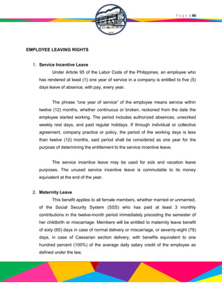 P a g e | 40
EMPLOYEE LEAVING RIGHTS
1. Service Incentive Leave
Under Article 95 of the Labor Code of the Philippines, an employee who
has rendered at least (1) one year of service in a company is entitled to five (5)
days leave of absence, with pay, every year.
The phrase “one year of service” of the employee means service within
twelve (12) months, whether continuous or broken, reckoned from the date the
employee started working. The period includes authorized absences, unworked
weekly rest days, and paid regular holidays. If through individual or collective
agreement, company practice or policy, the period of the working days is less
than twelve (12) months, said period shall be considered as one year for the
purpose of determining the entitlement to the service incentive leave.
The service incentive leave may be used for sick and vacation leave
purposes. The unused service incentive leave is commutable to its money
equivalent at the end of the year.
2. Maternity Leave
This benefit applies to all female members, whether married or unmarried,
of the Social Security System (SSS) who has paid at least 3 monthly
contributions in the twelve-month period immediately preceding the semester of
her childbirth or miscarriage. Members will be entitled to maternity leave benefit
of sixty (60) days in case of normal delivery or miscarriage, or seventy-eight (78)
days, in case of Caesarian section delivery, with benefits equivalent to one
hundred percent (100%) of the average daily salary credit of the employee as
defined under the law.
 