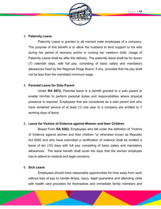 P a g e | 41
3. Paternity Leave
Paternity Leave is granted to all married male employees of a company.
The purpose of this benefit is to allow the husband to lend support to his wife
during her period of recovery and/or in nursing her newborn child. Usage of
Paternity Leave shall be after the delivery. The paternity leave shall be for seven
(7) calendar days, with full pay, consisting of basic salary and mandatory
allowances fixed by the Regional Wage Board, if any, provided that his pay shall
not be less than the mandated minimum wage.
4. Parental Leave for Solo Parent
Under RA 8972, Parental leave is a benefit granted to a solo parent to
enable him/her to perform parental duties and responsibilities where physical
presence is required. Employees that are considered as a solo parent and who
have rendered service of at least (1) one year to a company are entitled to 7
working days of leave.
5. Leave for Victims of Violence against Women and their Children
Based From RA 9262, Employees who fall under the definition of “Victims
of Violence against women and their children “or otherwise known as Republic
Act 9262 and who have submitted a certification of violence shall be entitled a
leave of ten (10) days with full pay, consisting of basic salary and mandatory
allowances . The leave benefit shall cover the days that the woman employee
has to attend to medical and legal concerns.
6. Sick Leave
Employees should have reasonable opportunities for time away from work
without loss of pay to handle illness, injury, legal quarantine and attending visits
with health care providers for themselves and immediate family members and
 