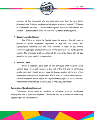 P a g e | 42
members of their household who are dependent upon them for care during
illness or injury. Full-time employees shall accrue seven and one-half (7.5) hours
of sick leave for each two (2) months of employment and an additional seven and
one-half (7.5) hours of sick leave for each four (4) months of employment.
7. Special Leave for Women
RA 9710 is an article for Special Leave for women. Special Leave is
granted to female employees, regardless of age and civil status, with
Gynecological disorders and who have rendered at least six (6) months
continuous aggregate employment service for the last twelve (12) months prior to
surgery. The employee shall be entitled of (2) two months leave with full pay
based on her gross monthly compensation.
8. Vacation Leave
Under a Vacation Leave, each full-time employee shall be given 5 paid
working days (40 hours) vacation at the end of the first year of continuous
employment and 10 paid working days (80 hours) vacation at the end of the
second year of continuous employment. After 5 years of continuous employment,
full-time employees will be eligible for 15 paid working days (120 hours) vacation.
Vacation leave may only be used in ½ day or whole day increments.
Termination / Employee Dismissal
Termination occurs when an employer or employee ends an employee's
employment with a particular employer. Termination can be voluntary or involuntary
depending on the circumstances.
 