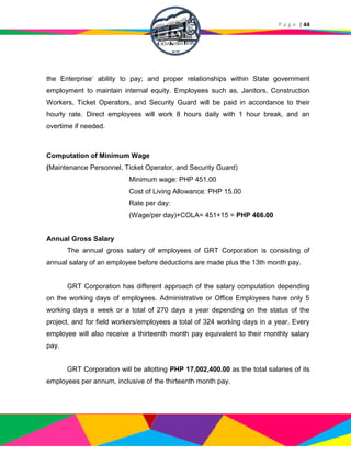 P a g e | 44
the Enterprise’ ability to pay; and proper relationships within State government
employment to maintain internal equity. Employees such as, Janitors, Construction
Workers, Ticket Operators, and Security Guard will be paid in accordance to their
hourly rate. Direct employees will work 8 hours daily with 1 hour break, and an
overtime if needed.
Computation of Minimum Wage
(Maintenance Personnel, Ticket Operator, and Security Guard)
Minimum wage: PHP 451.00
Cost of Living Allowance: PHP 15.00
Rate per day:
(Wage/per day)+COLA= 451+15 = PHP 466.00
Annual Gross Salary
The annual gross salary of employees of GRT Corporation is consisting of
annual salary of an employee before deductions are made plus the 13th month pay.
GRT Corporation has different approach of the salary computation depending
on the working days of employees. Administrative or Office Employees have only 5
working days a week or a total of 270 days a year depending on the status of the
project, and for field workers/employees a total of 324 working days in a year. Every
employee will also receive a thirteenth month pay equivalent to their monthly salary
pay.
GRT Corporation will be allotting PHP 17,002,400.00 as the total salaries of its
employees per annum, inclusive of the thirteenth month pay.
 