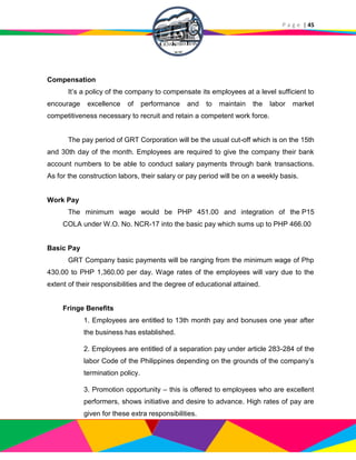 P a g e | 45
Compensation
It’s a policy of the company to compensate its employees at a level sufficient to
encourage excellence of performance and to maintain the labor market
competitiveness necessary to recruit and retain a competent work force.
The pay period of GRT Corporation will be the usual cut-off which is on the 15th
and 30th day of the month. Employees are required to give the company their bank
account numbers to be able to conduct salary payments through bank transactions.
As for the construction labors, their salary or pay period will be on a weekly basis.
Work Pay
The minimum wage would be PHP 451.00 and integration of the P15
COLA under W.O. No. NCR-17 into the basic pay which sums up to PHP 466.00
Basic Pay
GRT Company basic payments will be ranging from the minimum wage of Php
430.00 to PHP 1,360.00 per day. Wage rates of the employees will vary due to the
extent of their responsibilities and the degree of educational attained.
Fringe Benefits
1. Employees are entitled to 13th month pay and bonuses one year after
the business has established.
2. Employees are entitled of a separation pay under article 283-284 of the
labor Code of the Philippines depending on the grounds of the company’s
termination policy.
3. Promotion opportunity – this is offered to employees who are excellent
performers, shows initiative and desire to advance. High rates of pay are
given for these extra responsibilities.
 