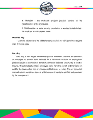 P a g e | 46
4. Philhealth – the Philhealth program provides benefits for the
hospitalization of the employees.
5. SSS Benefits – a social security contribution is required to include both
the employer and employees share.
Overtime Pay
Overtime pay refers to the additional compensation for work performed beyond
eight (8) hours a day
Back Pay
Back Pay is past wages and benefits (bonus, increment, overtime, etc.) to which
an employee is entitled either because of a retroactive increase or employment
practices (such as dismissal or denial of promotion) declared unlawful by a court or
tribunal.HR automatically deletes employee name from the payroll and therefore not
paid for the days worked from previous payroll to the day to resign. The pay computed
manually which sometimes takes a while because it has to be verified and approved
by the management.
 