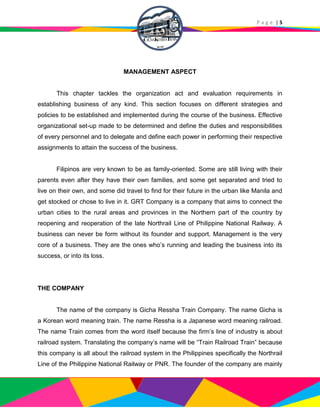P a g e | 5
MANAGEMENT ASPECT
This chapter tackles the organization act and evaluation requirements in
establishing business of any kind. This section focuses on different strategies and
policies to be established and implemented during the course of the business. Effective
organizational set-up made to be determined and define the duties and responsibilities
of every personnel and to delegate and define each power in performing their respective
assignments to attain the success of the business.
Filipinos are very known to be as family-oriented. Some are still living with their
parents even after they have their own families, and some get separated and tried to
live on their own, and some did travel to find for their future in the urban like Manila and
get stocked or chose to live in it. GRT Company is a company that aims to connect the
urban cities to the rural areas and provinces in the Northern part of the country by
reopening and reoperation of the late Northrail Line of Philippine National Railway. A
business can never be form without its founder and support. Management is the very
core of a business. They are the ones who’s running and leading the business into its
success, or into its loss.
THE COMPANY
The name of the company is Gicha Ressha Train Company. The name Gicha is
a Korean word meaning train. The name Ressha is a Japanese word meaning railroad.
The name Train comes from the word itself because the firm’s line of industry is about
railroad system. Translating the company’s name will be “Train Railroad Train” because
this company is all about the railroad system in the Philippines specifically the Northrail
Line of the Philippine National Railway or PNR. The founder of the company are mainly
 