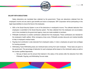 P a g e | 50
SALARY WITH DEDUCTIONS
Salary deductions are mandated fees collected by the government. These are deductions collected from the
employee's income and are used to give benefits and loans to employees. GRT Corporation will be participating in this
legal responsibilities to ensure the future of its employees.
 SSS or the Social Security System is one of the deductions in employee's income. The collected deduction from
employees is submitted to the Social Security system. The fees collected from the employees are accumulated,
and in time mandated by the government agency, loans are made available to members.
 Philhealth Contribution is another contribution collected from the employees. These contributions are intended for
the employee's health welfare. When emergency times come, Philhealth provides discounts and medical benefits
to help in employee's medical needs.
 Pag-ibig fund contribution is also deducted from employee's salary. In return, employees are given loan privileges
for housing purposes.
 Withholding Taxes Withholding taxes are individual taxes coming from each employee. These taxes are given to
the government. The percentage of deduction for each employee will be based on the individual's salary as well on
the number qualified dependents.
o Net pay of labors are the amount that retained in the salary of the workers after the deduction from SSS,
Philhealth, Pag-ibig, and Withholding Tax are made.
 