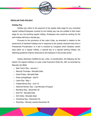 P a g e | 58
REGULAR PAID HOLIDAY
Holiday Pay
Holiday pay refers to the payment of the regular daily wage for any unworked
regular holiday.Employees covered by the holiday pay rule are entitled to their basic
wage for any non-working regular holiday. Employees who would be working for the
said holiday will have a double pay.
Pursuant to the provisions of the Labor Code, as amended in relation to the
observance of declared holidays and in response to the queries received every time a
Presidential Proclamation or a law is enacted by Congress which declares certain
days either as a regular holiday, a special day or a special working holiday, the
following guidelines shall be observed by all employers in the private sector:
Unless otherwise modified by law, order, or proclamation, the following are the
twelve (12) regular holidays in a year under Executive Order No. 292, as amended by
Republic Act 9849:
o New Year’s Day - January 1
o Maundy Thursday - Movable Date
o Good Friday - Movable Date
o Araw ng Kagitingan - April 9
o Labor Day - May 1
o Independence Day - June 12
o National Heroes’ Day - Last Monday of August
o Bonifacio Day - November 30
o Eid’l Fitr - Movable Date
o Eid’l Adha - Movable Date
o Christmas Day - December 25
o Rizal Day - Monday nearest December 30
 