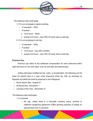 P a g e | 59
The following rules shall apply:
1. If it is an employee’s regular workday
o If unworked – 100%
o If worked:
 1st 8 hours – 200%
 excess of 8 hours – plus 30% of hourly rate on said day
2. If it is an employee’s rest day
o If unworked – 100%
o If worked
 1st 8 hours – plus 30% of 200%
 excess of 8 hours – plus 30% of hourly rate on said day
Premium Pay
Premium pay refers to the additional compensation for work performed within
eight (8) hours on non-work days, such as rest days and special days.
Unless otherwise modified by law, order, or proclamation, the following are the
three (3) special days in a year under Executive Order No. 292, as amended by
Republic Act 9849 that shall be observed in the Philippines:
o Ninoy Aquino Day - August 21
o All Saints Day - November 1
o Last Day of the Year - December 31
The following rules shall apply:
1. If unworked
o No pay, unless there is a favorable company policy, practice or
collective bargaining agreement (CBA) granting payment of wages on
special days even if unworked.
 