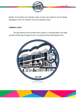 P a g e | 6
fanatics of the Korean and Japanese culture so they have chosen to use the foreign
languages of “train” and “railroad” to form the company’s name.
COMPANY LOGO
The logo will serve as the symbol of the company. In the figure below, the initials
are GRT and forming an image of a train. The initials stand for Gicha Ressha Train.
Figure 1 Company Logo
 