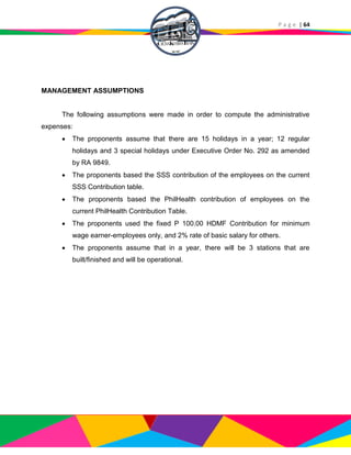 P a g e | 64
MANAGEMENT ASSUMPTIONS
The following assumptions were made in order to compute the administrative
expenses:
 The proponents assume that there are 15 holidays in a year; 12 regular
holidays and 3 special holidays under Executive Order No. 292 as amended
by RA 9849.
 The proponents based the SSS contribution of the employees on the current
SSS Contribution table.
 The proponents based the PhilHealth contribution of employees on the
current PhilHealth Contribution Table.
 The proponents used the fixed P 100.00 HDMF Contribution for minimum
wage earner-employees only, and 2% rate of basic salary for others.
 The proponents assume that in a year, there will be 3 stations that are
built/finished and will be operational.
 