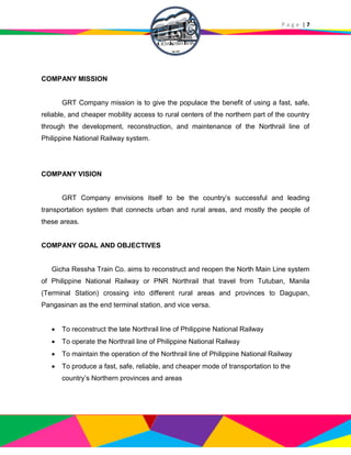 P a g e | 7
COMPANY MISSION
GRT Company mission is to give the populace the benefit of using a fast, safe,
reliable, and cheaper mobility access to rural centers of the northern part of the country
through the development, reconstruction, and maintenance of the Northrail line of
Philippine National Railway system.
COMPANY VISION
GRT Company envisions itself to be the country’s successful and leading
transportation system that connects urban and rural areas, and mostly the people of
these areas.
COMPANY GOAL AND OBJECTIVES
Gicha Ressha Train Co. aims to reconstruct and reopen the North Main Line system
of Philippine National Railway or PNR Northrail that travel from Tutuban, Manila
(Terminal Station) crossing into different rural areas and provinces to Dagupan,
Pangasinan as the end terminal station, and vice versa.
 To reconstruct the late Northrail line of Philippine National Railway
 To operate the Northrail line of Philippine National Railway
 To maintain the operation of the Northrail line of Philippine National Railway
 To produce a fast, safe, reliable, and cheaper mode of transportation to the
country’s Northern provinces and areas
 