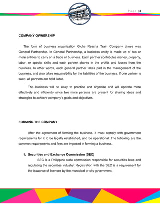P a g e | 8
COMPANY OWNERSHIP
The form of business organization Gicha Ressha Train Company chose was
General Partnership. In General Partnership, a business entity is made up of two or
more entities to carry on a trade or business. Each partner contributes money, property,
labor, or special skills and each partner shares in the profits and losses from the
business. In other words, each general partner takes part in the management of the
business, and also takes responsibility for the liabilities of the business. If one partner is
sued, all partners are held liable.
The business will be easy to practice and organize and will operate more
effectively and efficiently since two more persons are present for sharing ideas and
strategies to achieve company’s goals and objectives.
FORMING THE COMPANY
After the agreement of forming the business, it must comply with government
requirements for it to be legally established, and be operational. The following are the
common requirements and fees are imposed in forming a business.
1. Securities and Exchange Commission (SEC)
SEC is a Philippine state commission responsible for securities laws and
regulating the securities industry. Registration with the SEC is a requirement for
the issuance of licenses by the municipal or city government.
 