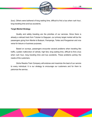 P a g e | 80
(bus). Others were bothered of long waiting time, difficult to find a bus when rush hour,
long traveling time and bus accidents.
Target Market Strategy
Quality and safety traveling are the priorities of our services. Since there is
already a railroad track from Tutuban to Dagupan, our primary target market will be the
passengers going from Manila to Bulacan, Pampanga, Tarlac and Pangasinan and vice
versa for leisure or business purposes.
Based on surveys, passengers encounter several problems when traveling like
traffic, sudden malfunction of vehicle, high fare, long waiting time, difficult to find a bus
when rush hour, long traveling time and bus accidents. These problems portray the
needs of the customers.
Gicha Ressha Train Company will endorse and maximize the best of our service
to every individual. It is our strategy to encourage our customers and for them to
patronize the service.
 