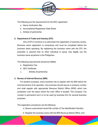 P a g e | 9
The following are the requirements for the SEC registration:
a. Name Verification Slip
b. Accomplished Registration Data Sheet
c. Articles of partnership
2. Department of Trade and Industry (DTI)
One of DTI’s functions is to administer the registration of business names.
Business name registration is compulsory and must be completed before the
business starts operating. By registering the business name with the DTI, the
proprietor is assured that no other individual or group may legally use the
business name anywhere in the Philippines.
The following requirements should be fulfilled:
a. Registration Fee
b. SEC Certificate
c. Articles of partnership
3. Bureau of Internal Revenue (BIR)
For taxation purposes, every business has to register with the BIR before the
commencement of its operation. Any business should secure a company number
and shall register with appropriate Revenue District Office (RDO) which has
jurisdiction over the place where the main office is located. The company Tax
number is permanent and it is to be used by business firm for several business
purposes.
The registration procedures are the following:
a. Secure a permanent record file number of Tax Identification Number;
b. Register the business name with the BIR Revenue District Office; and
 