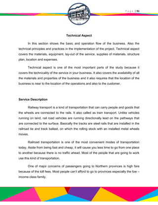 P a g e | 91
Technical Aspect
In this section shows the basic and operation flow of the business. Also the
technical principles and practices in the implementation of the project. Technical aspect
covers the materials, equipment, lay-out of the service, supplies of materials, structure
plan, location and expenses.
Technical aspect is one of the most important parts of the study because it
covers the technicality of the service in your business. It also covers the availability of all
the materials and properties of the business and it also requires that the location of the
business is near to the location of the operations and also to the customer.
Service Description
Railway transport is a kind of transportation that can carry people and goods that
the wheels are connected to the rails. It also called as train transport. Unlike vehicles
running on land, rail road vehicles are running directionally lead on the pathways that
are connected to the surface. Basically the tracks are steel rails that are installed in the
railroad tie and track ballast, on which the rolling stock with an installed metal wheels
moves.
Railroad transportation is one of the most convenient modes of transportation
today. Aside from being fast and cheap, it will cause you less time to go from one place
to another because there is no traffic ahead. Most of the people that are going to work
use this kind of transportation.
One of major concerns of passengers going to Northern provinces is high fare
because of the toll fees. Most people can’t afford to go to provinces especially the low –
income class family.
 
