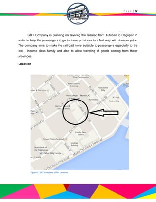 P a g e | 92
GRT Company is planning on reviving the railroad from Tutuban to Dagupan in
order to help the passengers to go to these provinces in a fast way with cheaper price.
The company aims to make the railroad more suitable to passengers especially to the
low - income class family and also to allow traveling of goods coming from these
provinces.
Location
Figure 22 GRT Company Office Location
 