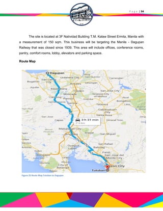 P a g e | 94
The site is located at 3F Natividad Building T.M. Kalaw Street Ermita, Manila with
a measurement of 150 sqm. This business will be targeting the Manila - Dagupan
Railway that was closed since 1939. This area will include offices, conference rooms,
pantry, comfort rooms, lobby, elevators and parking space.
Route Map
Figure 25 Route Map Tutuban to Dagupan
 