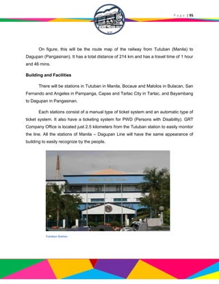 P a g e | 95
On figure, this will be the route map of the railway from Tutuban (Manila) to
Dagupan (Pangasinan). It has a total distance of 214 km and has a travel time of 1 hour
and 46 mins.
Building and Facilities
There will be stations in Tutuban in Manila, Bocaue and Malolos in Bulacan, San
Fernando and Angeles in Pampanga, Capas and Tarlac City in Tarlac, and Bayambang
to Dagupan in Pangasinan.
Each stations consist of a manual type of ticket system and an automatic type of
ticket system. It also have a ticketing system for PWD (Persons with Disability). GRT
Company Office is located just 2.5 kilometers from the Tutuban station to easily monitor
the line. All the stations of Manila – Dagupan Line will have the same appearance of
building to easily recognize by the people.
Tutuban Station
 