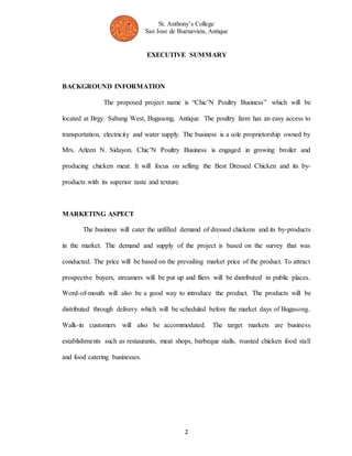 St. Anthony’s College 
San Jose de Buenavista, Antique 
EXECUTIVE SUMMARY 
2 
BACKGROUND INFORMATION 
The proposed project name is “Chic’N Poultry Business” which will be 
located at Brgy. Sabang West, Bugasong, Antique. The poultry farm has an easy access to 
transportation, electricity and water supply. The business is a sole proprietorship owned by 
Mrs. Arleen N. Sidayon. Chic’N Poultry Business is engaged in growing broiler and 
producing chicken meat. It will focus on selling the Best Dressed Chicken and its by-products 
with its superior taste and texture. 
MARKETING ASPECT 
The business will cater the unfilled demand of dressed chickens and its by-products 
in the market. The demand and supply of the project is based on the survey that was 
conducted. The price will be based on the prevailing market price of the product. To attract 
prospective buyers, streamers will be put up and fliers will be distributed in public places. 
Word-of-mouth will also be a good way to introduce the product. The products will be 
distributed through delivery which will be scheduled before the market days of Bugasong. 
Walk-in customers will also be accommodated. The target markets are business 
establishments such as restaurants, meat shops, barbeque stalls, roasted chicken food stall 
and food catering businesses. 
 
