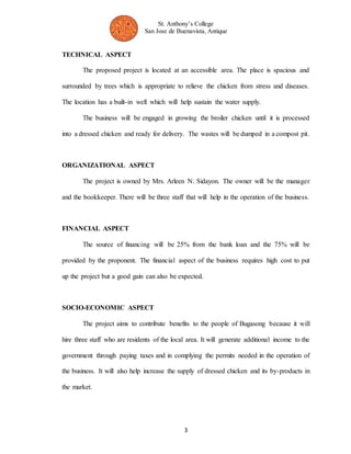 St. Anthony’s College 
San Jose de Buenavista, Antique 
3 
TECHNICAL ASPECT 
The proposed project is located at an accessible area. The place is spacious and 
surrounded by trees which is appropriate to relieve the chicken from stress and diseases. 
The location has a built-in well which will help sustain the water supply. 
The business will be engaged in growing the broiler chicken until it is processed 
into a dressed chicken and ready for delivery. The wastes will be dumped in a compost pit. 
ORGANIZATIONAL ASPECT 
The project is owned by Mrs. Arleen N. Sidayon. The owner will be the manager 
and the bookkeeper. There will be three staff that will help in the operation of the business. 
FINANCIAL ASPECT 
The source of financing will be 25% from the bank loan and the 75% will be 
provided by the proponent. The financial aspect of the business requires high cost to put 
up the project but a good gain can also be expected. 
SOCIO-ECONOMIC ASPECT 
The project aims to contribute benefits to the people of Bugasong because it will 
hire three staff who are residents of the local area. It will generate additional income to the 
government through paying taxes and in complying the permits needed in the operation of 
the business. It will also help increase the supply of dressed chicken and its by-products in 
the market. 
 
