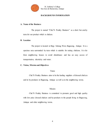 St. Anthony’s College 
San Jose de Buenavista, Antique 
BACKGROUND INFORMATION 
4 
A. Name of the Business 
The project is named “Chic’N Poultry Business” as a short but catchy 
term for our product which is chicken. 
B. Location 
The project is located at Brgy. Sabang West, Bugasong, Antique. It is a 
spacious area surrounded by trees which is suitable for raising chickens. It is far 
from neighboring houses to avoid disturbance and has an easy access of 
transportation, electricity and water. 
C. Vision, Mission and Objectives 
Vision 
Chic’N Poultry Business aims to be the leading suppliers of dressed chicken 
and its by-products in Bugasong, Antique as well as in the neighboring towns. 
Mission 
Chic’N Poultry Business is committed to promote good and high quality 
with low price dressed chicken and by-products to the people living in Bugasong, 
Antique and other neighboring towns. 
 