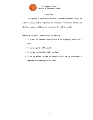 St. Anthony’s College 
San Jose de Buenavista, Antique 
Objectives 
The objective of the proposed project is to promote convenient distribut ion 
of dressed chicken and its by-products for consumers’ consumption, retailers and 
other food business establishments to satisfactorily avail their needs. 
Indicatively, the project wants to attain the following: 
a. To expand the operation of the business in the neighboring towns after 5 
5 
years. 
b. To increase profit by 5% annually. 
c. To provide good and high quality products. 
d. To be the leading supplier of dressed chicken and its by-products in 
Bugasong and other neighboring towns. 
 