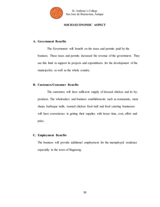 St. Anthony’s College 
San Jose de Buenavista, Antique 
SOCIO-ECONOMIC ASPECT 
50 
A. Government Benefits 
The Government will benefit on the taxes and permits paid by the 
business. These taxes and permits increased the revenue of the government. They 
use this fund to support its projects and expenditures for the development of the 
municipality as well as the whole country. 
B. Customers/Consumer Benefits 
The customers will have sufficient supply of dressed chicken and its by-products. 
The wholesalers and business establishments such as restaurants, meat 
shops, barbeque stalls, roasted chicken food stall and food catering businesses 
will have convenience in getting their supplies with lesser time, cost, effort and 
price. 
C. Employment Benefits 
The business will provide additional employment for the unemployed residence 
especially in the town of Bugasong. 
 