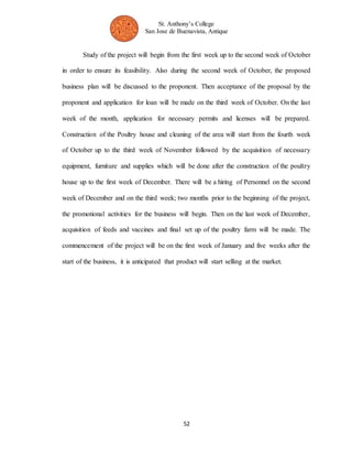 St. Anthony’s College 
San Jose de Buenavista, Antique 
Study of the project will begin from the first week up to the second week of October 
in order to ensure its feasibility. Also during the second week of October, the proposed 
business plan will be discussed to the proponent. Then acceptance of the proposal by the 
proponent and application for loan will be made on the third week of October. On the last 
week of the month, application for necessary permits and licenses will be prepared. 
Construction of the Poultry house and cleaning of the area will start from the fourth week 
of October up to the third week of November followed by the acquisition of necessary 
equipment, furniture and supplies which will be done after the construction of the poultry 
house up to the first week of December. There will be a hiring of Personnel on the second 
week of December and on the third week; two months prior to the beginning of the project, 
the promotional activities for the business will begin. Then on the last week of December, 
acquisition of feeds and vaccines and final set up of the poultry farm will be made. The 
commencement of the project will be on the first week of January and five weeks after the 
start of the business, it is anticipated that product will start selling at the market. 
52 
 