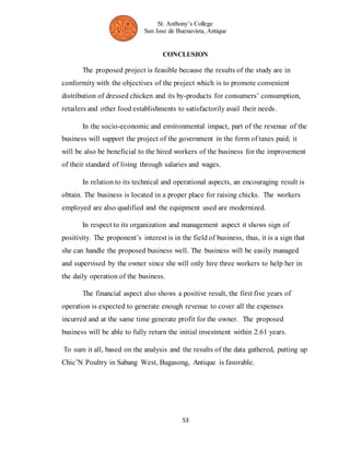 St. Anthony’s College 
San Jose de Buenavista, Antique 
CONCLUSION 
The proposed project is feasible because the results of the study are in 
conformity with the objectives of the project which is to promote convenient 
distribution of dressed chicken and its by-products for consumers’ consumption, 
retailers and other food establishments to satisfactorily avail their needs. 
In the socio-economic and environmental impact, part of the revenue of the 
business will support the project of the government in the form of taxes paid; it 
will be also be beneficial to the hired workers of the business for the improvement 
of their standard of living through salaries and wages. 
In relation to its technical and operational aspects, an encouraging result is 
obtain. The business is located in a proper place for raising chicks. The workers 
employed are also qualified and the equipment used are modernized. 
In respect to its organization and management aspect it shows sign of 
positivity. The proponent’s interest is in the field of business, thus, it is a sign that 
she can handle the proposed business well. The business will be easily managed 
and supervised by the owner since she will only hire three workers to help her in 
the daily operation of the business. 
The financial aspect also shows a positive result, the first five years of 
operation is expected to generate enough revenue to cover all the expenses 
incurred and at the same time generate profit for the owner. The proposed 
business will be able to fully return the initial investment within 2.61 years. 
To sum it all, based on the analysis and the results of the data gathered, putting up 
Chic’N Poultry in Sabang West, Bugasong, Antique is favorable. 
53 
 