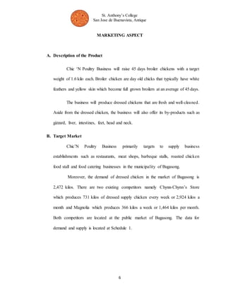 St. Anthony’s College 
San Jose de Buenavista, Antique 
MARKETING ASPECT 
6 
A. Description of the Product 
Chic ‘N Poultry Business will raise 45 days broiler chickens with a target 
weight of 1.6 kilo each. Broiler chicken are day old chicks that typically have white 
feathers and yellow skin which become full grown broilers at an average of 45 days. 
The business will produce dressed chickens that are fresh and well-cleaned. 
Aside from the dressed chicken, the business will also offer its by-products such as 
gizzard, liver, intestines, feet, head and neck. 
B. Target Market 
Chic’N Poultry Business primarily targets to supply business 
establishments such as restaurants, meat shops, barbeque stalls, roasted chicken 
food stall and food catering businesses in the municipality of Bugasong. 
Moreover, the demand of dressed chicken in the market of Bugasong is 
2,472 kilos. There are two existing competitors namely Chynn-Chynn’s Store 
which produces 731 kilos of dressed supply chicken every week or 2,924 kilos a 
month and Magnolia which produces 366 kilos a week or 1,464 kilos per month. 
Both competitors are located at the public market of Bugasong. The data for 
demand and supply is located at Schedule 1. 
 