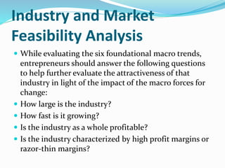 Industry and Market
Feasibility Analysis
 While evaluating the six foundational macro trends,
entrepreneurs should answer the following questions
to help further evaluate the attractiveness of that
industry in light of the impact of the macro forces for
change:
 How large is the industry?
 How fast is it growing?
 Is the industry as a whole profitable?
 Is the industry characterized by high profit margins or
razor-thin margins?
 