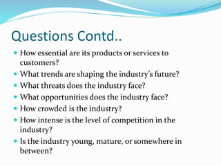 Questions Contd..
 How essential are its products or services to
customers?
 What trends are shaping the industry’s future?
 What threats does the industry face?
 What opportunities does the industry face?
 How crowded is the industry?
 How intense is the level of competition in the
industry?
 Is the industry young, mature, or somewhere in
between?
 