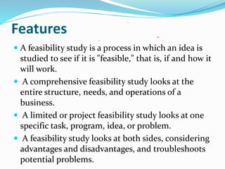Features
 A feasibility study is a process in which an idea is
studied to see if it is "feasible," that is, if and how it
will work.
 A comprehensive feasibility study looks at the
entire structure, needs, and operations of a
business.
 A limited or project feasibility study looks at one
specific task, program, idea, or problem.
 A feasibility study looks at both sides, considering
advantages and disadvantages, and troubleshoots
potential problems.
 