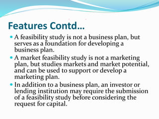 Features Contd…
 A feasibility study is not a business plan, but
serves as a foundation for developing a
business plan.
 A market feasibility study is not a marketing
plan, but studies markets and market potential,
and can be used to support or develop a
marketing plan.
 In addition to a business plan, an investor or
lending institution may require the submission
of a feasibility study before considering the
request for capital.
 