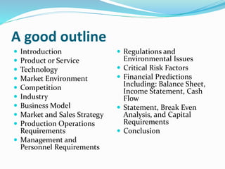 A good outline
 Introduction
 Product or Service
 Technology
 Market Environment
 Competition
 Industry
 Business Model
 Market and Sales Strategy
 Production Operations
Requirements
 Management and
Personnel Requirements
 Regulations and
Environmental Issues
 Critical Risk Factors
 Financial Predictions
Including: Balance Sheet,
Income Statement, Cash
Flow
 Statement, Break Even
Analysis, and Capital
Requirements
 Conclusion
 